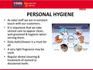 PERSONAL HYGIENE
• As sales staff we are in constant
touch with our customers.
• It is important that we take
utmost care to appear clean,
well groomed & hygienic when
serving them.
• Daily bath/shower is a must for
all.
• A very light fragrance may be
used.
• Regular dental cleaning &
treatment of stained or
discolored teeth.
 