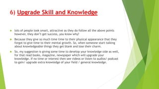 6) Upgrade Skill and Knowledge
 lots of people look smart, attractive as they do follow all the above points
however, they don’t get success, you know why?
 Because they give so much time time to their physical appearance that they
forgot to give time to their mental growth. So, when someone start talking
about knowledgeable things they get blank and lose their charm.
 So, my suggestion is giving some time to develop your knowledge side as well,
for that read books, magazine, newspaper which will upgrade your
knowledge. If no time or interest then see videos or listen to audios/ podcast
to gain/ upgrade extra knowledge of your field / general knowledge.
 