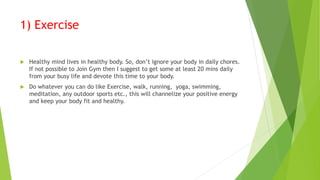 1) Exercise
 Healthy mind lives in healthy body. So, don’t ignore your body in daily chores.
If not possible to Join Gym then I suggest to get some at least 20 mins daily
from your busy life and devote this time to your body.
 Do whatever you can do like Exercise, walk, running, yoga, swimming,
meditation, any outdoor sports etc., this will channelize your positive energy
and keep your body fit and healthy.
 