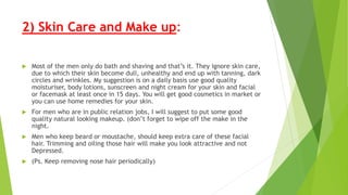 2) Skin Care and Make up:
 Most of the men only do bath and shaving and that’s it. They ignore skin care,
due to which their skin become dull, unhealthy and end up with tanning, dark
circles and wrinkles. My suggestion is on a daily basis use good quality
moisturiser, body lotions, sunscreen and night cream for your skin and facial
or facemask at least once in 15 days. You will get good cosmetics in market or
you can use home remedies for your skin.
 For men who are in public relation jobs, I will suggest to put some good
quality natural looking makeup. (don’t forget to wipe off the make in the
night.
 Men who keep beard or moustache, should keep extra care of these facial
hair. Trimming and oiling those hair will make you look attractive and not
Depressed.
 (Ps. Keep removing nose hair periodically)
 