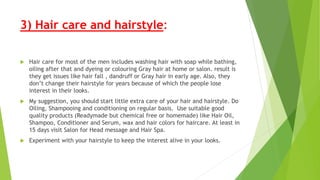 3) Hair care and hairstyle:
 Hair care for most of the men includes washing hair with soap while bathing,
oiling after that and dyeing or colouring Gray hair at home or salon. result is
they get issues like hair fall , dandruff or Gray hair in early age. Also, they
don’t change their hairstyle for years because of which the people lose
interest in their looks.
 My suggestion, you should start little extra care of your hair and hairstyle. Do
Oiling, Shampooing and conditioning on regular basis. Use suitable good
quality products (Readymade but chemical free or homemade) like Hair Oil,
Shampoo, Conditioner and Serum, wax and hair colors for haircare. At least in
15 days visit Salon for Head message and Hair Spa.
 Experiment with your hairstyle to keep the interest alive in your looks.
 