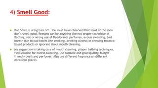 4) Smell Good:
 Bad Smell is a big turn off. You must have observed that most of the men
don’t smell good. Reasons can be anything like not proper technique of
Bathing, not or wrong use of Deodorant/ perfumes, excess sweating, bad
breath due to bad habits like smoking, drinking alcohol or chewing tobacco-
based products or ignorant about mouth cleaning.
 My suggestion is taking care of mouth cleaning, proper bathing techniques,
find solution for excess sweating, use suitable and good quality, budget
friendly doe’s and perfumes. Also use different fragrance on different
occasion/ places.
 