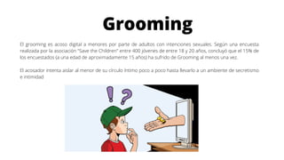 Grooming
El grooming es acoso digital a menores por parte de adultos con intenciones sexuales. Según una encuesta
realizada por la asociación "Save the Children" entre 400 jóvenes de entre 18 y 20 años, concluyó que el 15% de
los encuestados (a una edad de aproximadamente 15 años) ha sufrido de Grooming al menos una vez.
El acosador intenta aislar al menor de su círculo íntimo poco a poco hasta llevarlo a un ambiente de secretismo
e intimidad
 