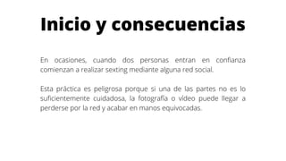 Inicio y consecuencias
En ocasiones, cuando dos personas entran en confianza
comienzan a realizar sexting mediante alguna red social.
Esta práctica es peligrosa porque si una de las partes no es lo
suficientemente cuidadosa, la fotografía o vídeo puede llegar a
perderse por la red y acabar en manos equivocadas.
 