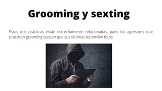 Grooming y sexting
Estas dos prácticas están estrechamente relacionadas, pues los agresores que
practican grooming buscan que sus víctimas les envíen fotos.
 