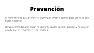 Prevención
El mejor método para prevenir el grooving es evitar el sexting, pues eso es lo que
busca el agresor.
Otras recomendaciones serían no utilizar tu imagen en sitios públicos y no agregar
a nadie que no conozcas en redes sociales.
 