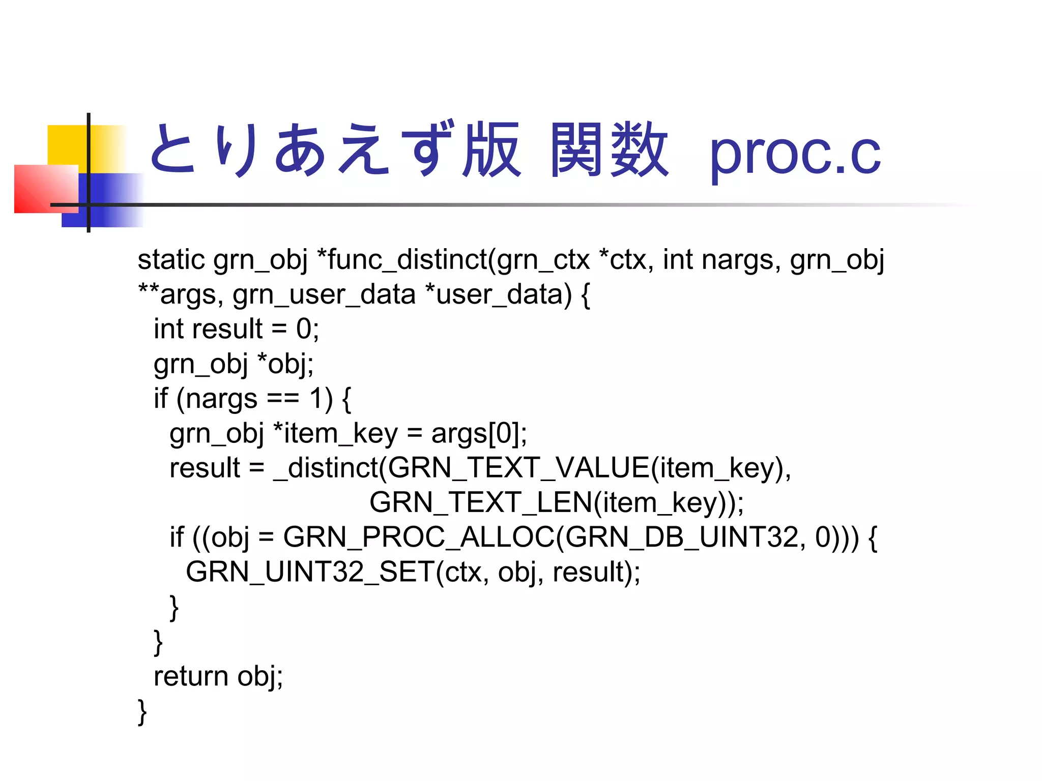 とりあえず版 関数 proc.c
static grn_obj *func_distinct(grn_ctx *ctx, int nargs, grn_obj
**args, grn_user_data *user_data) {
int result = 0;
grn_obj *obj;
if (nargs == 1) {
grn_obj *item_key = args[0];
result = _distinct(GRN_TEXT_VALUE(item_key),
GRN_TEXT_LEN(item_key));
if ((obj = GRN_PROC_ALLOC(GRN_DB_UINT32, 0))) {
GRN_UINT32_SET(ctx, obj, result);
}
}
return obj;
}
 