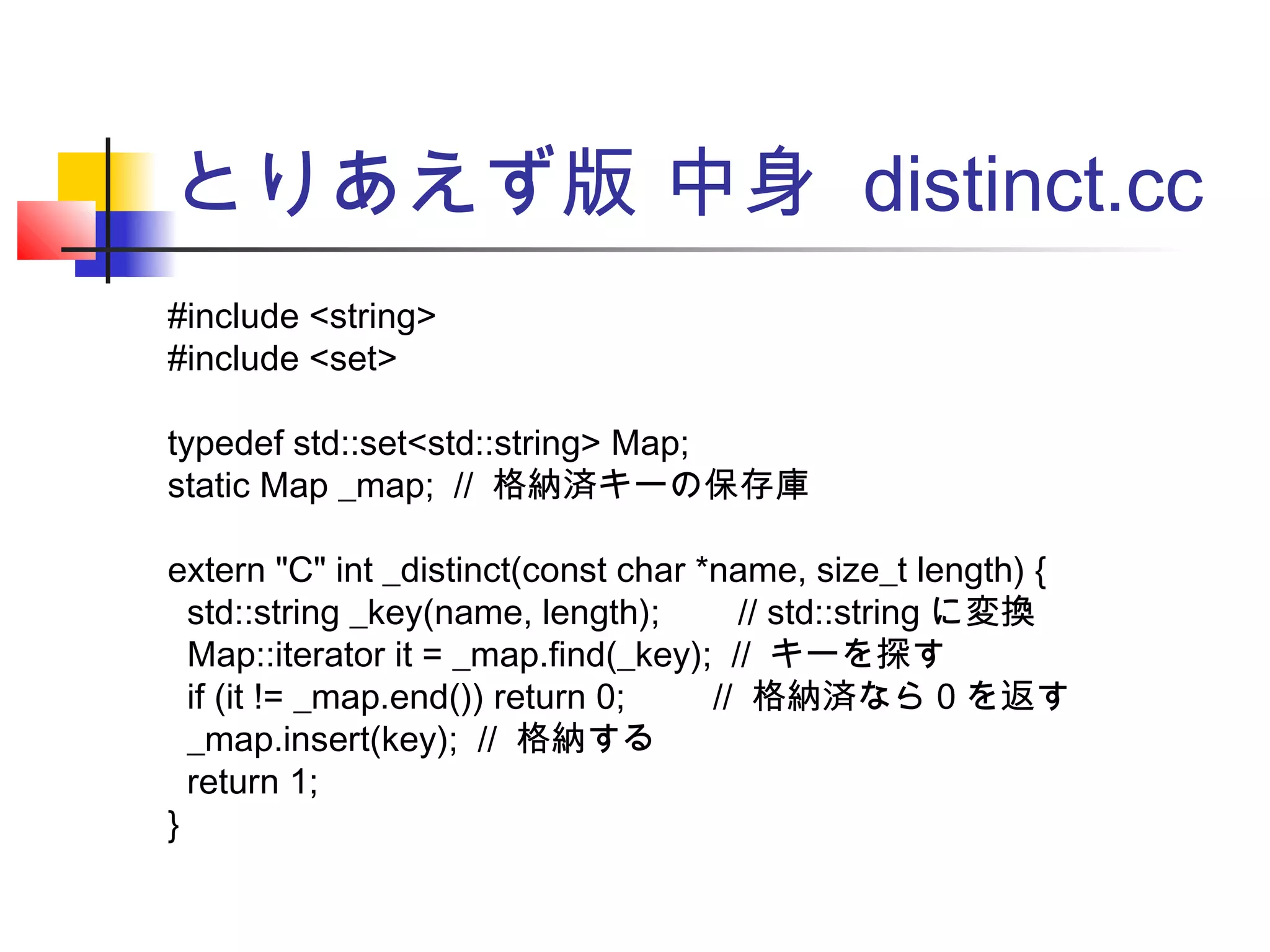 とりあえず版 中身 distinct.cc
#include <string>
#include <set>
typedef std::set<std::string> Map;
static Map _map; // 格納済キーの保存庫
extern "C" int _distinct(const char *name, size_t length) {
std::string _key(name, length); // std::string に変換
Map::iterator it = _map.find(_key); // キーを探す
if (it != _map.end()) return 0; // 格納済なら 0 を返す
_map.insert(key); // 格納する
return 1;
}
 