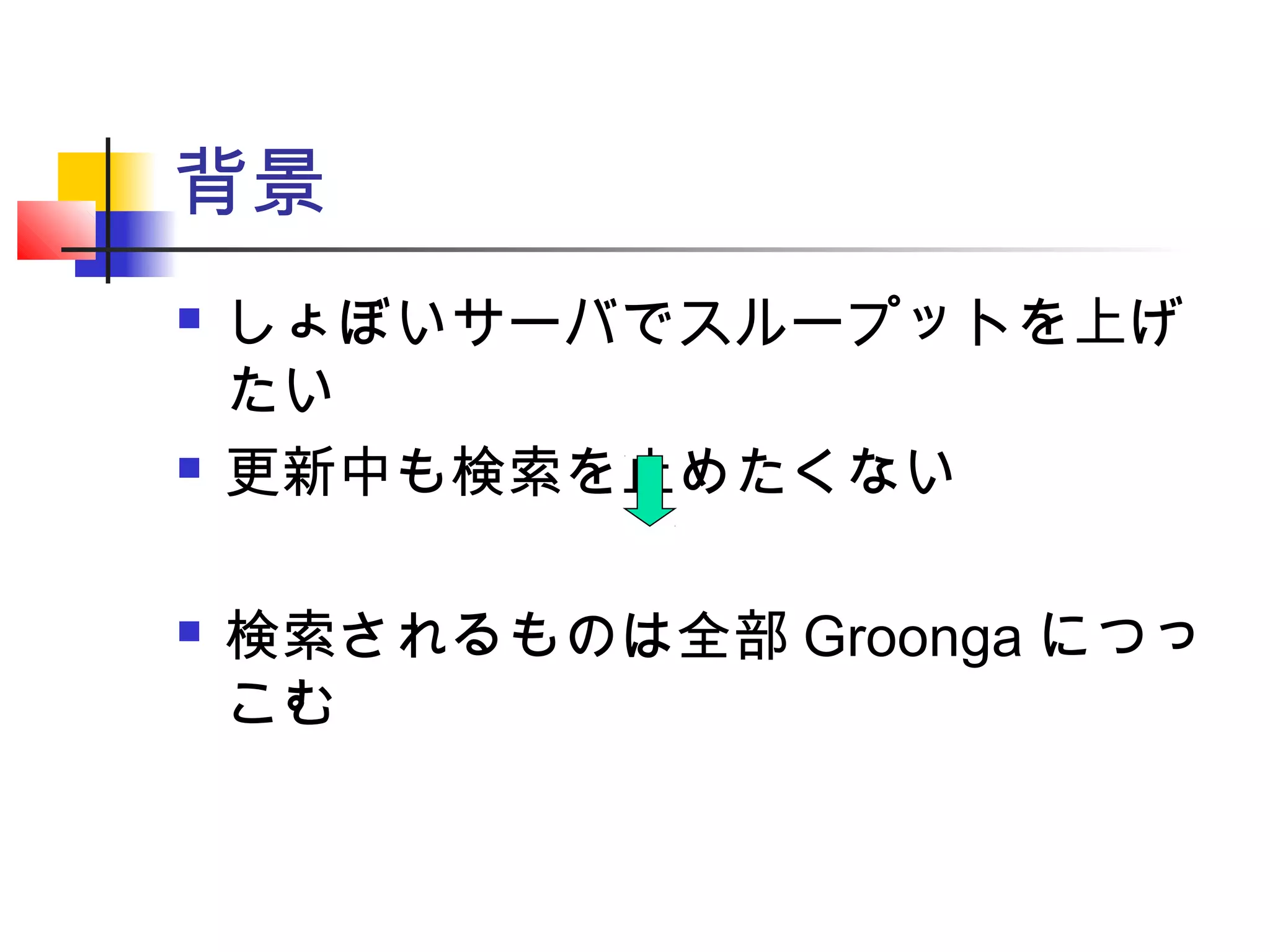 背景
 しょぼいサーバでスループットを上げ
たい
 更新中も検索を止めたくない
 検索されるものは全部 Groonga につっ
こむ
 