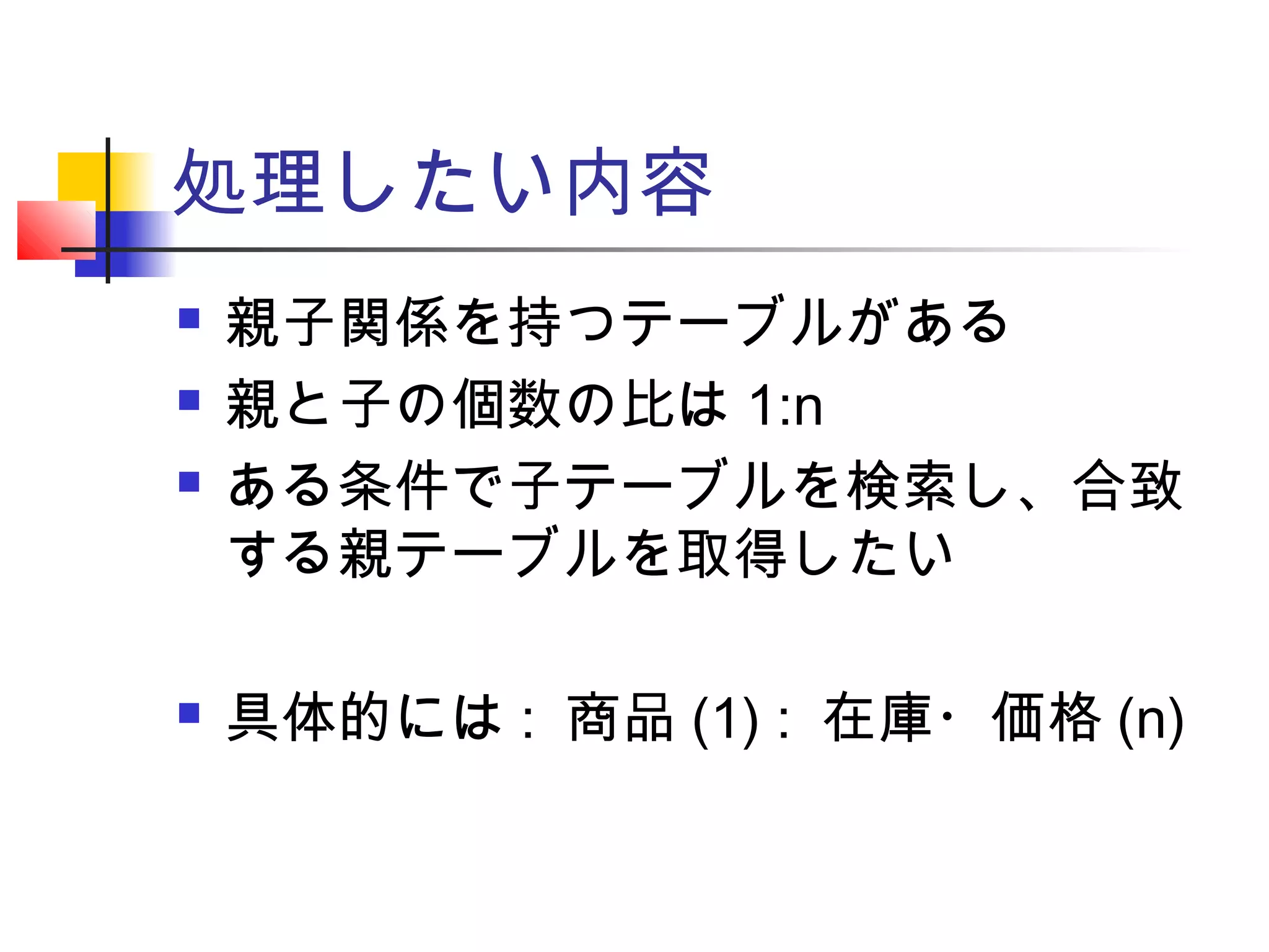 処理したい内容
 親子関係を持つテーブルがある
 親と子の個数の比は 1:n
 ある条件で子テーブルを検索し、合致
する親テーブルを取得したい
 具体的には : 商品 (1) : 在庫・価格 (n)
 