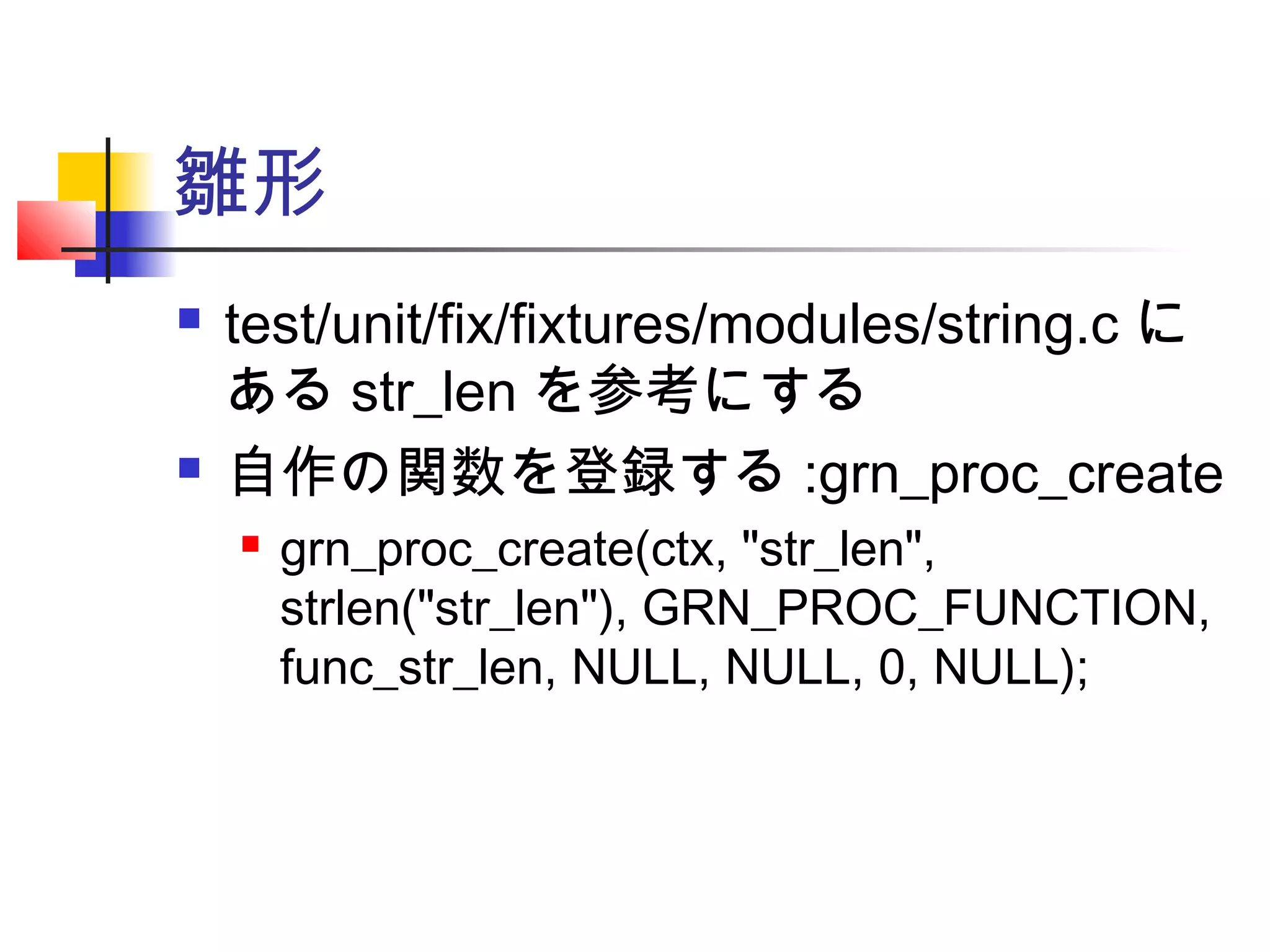 雛形
 test/unit/fix/fixtures/modules/string.c に
ある str_len を参考にする
 自作の関数を登録する :grn_proc_create
 grn_proc_create(ctx, "str_len",
strlen("str_len"), GRN_PROC_FUNCTION,
func_str_len, NULL, NULL, 0, NULL);
 