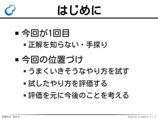 読書会の 進め方 Powered by Rabbit 2.1.2
はじめに
今回が1回目
正解を知らない・手探り
今回の位置づけ
うまくいきそうなやり方を試す
試したやり方を評価する
評価を元に今後のことを考える
 