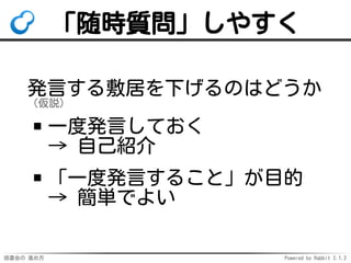 読書会の 進め方 Powered by Rabbit 2.1.2
「随時質問」しやすく
発言する敷居を下げるのはどうか
（仮説）
一度発言しておく
→ 自己紹介
「一度発言すること」が目的
→ 簡単でよい
 