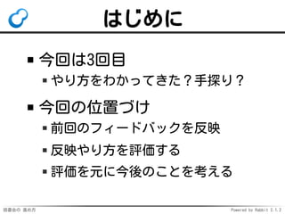 読書会の 進め方 Powered by Rabbit 2.1.2
はじめに
今回は3回目
やり方をわかってきた？手探り？
今回の位置づけ
前回のフィードバックを反映
反映やり方を評価する
評価を元に今後のことを考える
 
