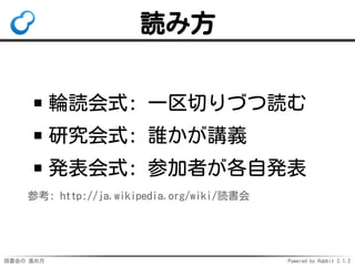 読書会の 進め方 Powered by Rabbit 2.1.2
読み方
輪読会式: 一区切りづつ読む
研究会式: 誰かが講義
発表会式: 参加者が各自発表
参考: http://ja.wikipedia.org/wiki/読書会
 