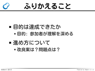 読書会の 進め方 Powered by Rabbit 2.1.2
ふりかえること
目的は達成できたか
目的: 参加者が理解を深める
進め方について
改良案は？問題点は？
 