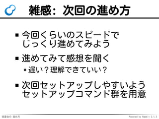 読書会の 進め方 Powered by Rabbit 2.1.2
雑感: 次回の進め方
今回くらいのスピードで
じっくり進めてみよう
進めてみて感想を聞く
遅い？理解できていい？
次回セットアップしやすいよう
セットアップコマンド群を用意
 