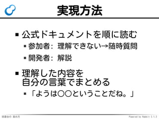読書会の 進め方 Powered by Rabbit 2.1.2
実現方法
公式ドキュメントを順に読む
参加者: 理解できない→随時質問
開発者: 解説
理解した内容を
自分の言葉でまとめる
「ようは○○ということだね。」
 