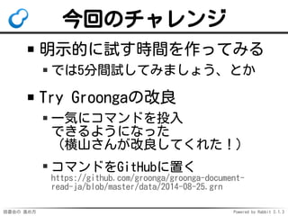 今回のチャレンジ 
明示的に試す時間を作ってみる 
では5分間試してみましょう、とか 
Try Groongaの改良 
一気にコマンドを投入 
できるようになった 
（横山さんが改良してくれた！） 
コマンドをGitHubに置く 
https://github.com/groonga/groonga-document-read- 
ja/blob/master/data/2014-08-25.grn 
読書会の進め方Powered by Rabbit 2.1.3 
 