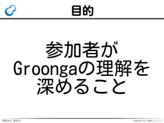 目的 
参加者が 
Groongaの理解を 
深めること 
読書会の進め方Powered by Rabbit 2.1.3 
 