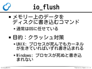 Groonga族2015 Powered by Rabbit 2.1.9
io_flush
メモリー上のデータを
ディスクに書き込むコマンド
通常はOSに任せている
目的：クラッシュ対策
UNIX: プロセスが死んでもカーネル
が生きていればい...