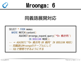 Groonga族2015 Powered by Rabbit 2.1.9
Mroonga: 6
同義語展開対応
SELECT * FROM memos
WHERE MATCH(content)
AGAINST(mroonga_expand_qu...