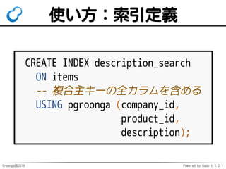 Groonga族2016 Powered by Rabbit 2.2.1
使い方
-- SSDを使うテーブルスペースを作成
CREATE TABLESPACE ssd
LOCATION '/ssd/data';
CREATE TABLE memos (
content text
); -- テーブルはHDDに置く
CREATE INDEX content_search
ON memos
USING pgroonga (content)
TABLESPACE ssd; -- 索引はSSDに置く
 