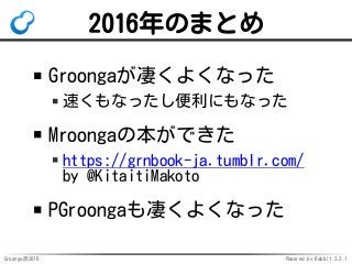 Groonga族2016 Powered by Rabbit 2.2.1
2016年のまとめ
Groongaが凄くよくなった
速くもなったし便利にもなった
Mroongaの本ができた
https://grnbook-ja.tumblr.com/
by @KitaitiMakoto
PGroongaも凄くよくなった
 