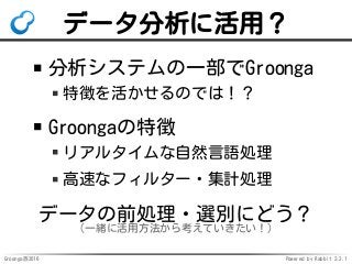 Groonga族2016 Powered by Rabbit 2.2.1
データ分析に活用？
分析システムの一部でGroonga
特徴を活かせるのでは！？
Groongaの特徴
リアルタイムな自然言語処理
高速なフィルター・集計処理
データの前処理・選別にどう？
（一緒に活用方法から考えていきたい！）
 