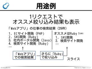 Groonga族2016 Powered by Rabbit 2.2.1
使い方
select Logs 
# 商品毎の累計売上はamount一時カラムに入れる
--columns[amount].stage initial 
--columns[amount].type UInt32 
# window_sum()は累計するウィンドウ関数
--columns[amount].value 'window_sum(sales)' 
# 製品でグループ化
--columns[amount].window.group_keys product 
# 日付でソートした順に処理
--columns[amount].window.sort_keys day 
--output_columns *,amount # 出力
 