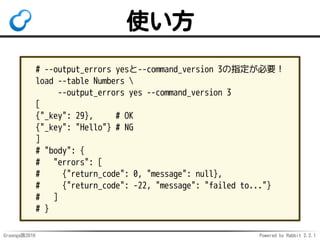 Groonga族2016 Powered by Rabbit 2.2.1
loadコマンド
バルクロード用コマンド
何件ロードしたかだけ返す
ロードしたレコードのIDは返さない
1件のみロードしたい時に不便
追加したらIDを知りたい！
 