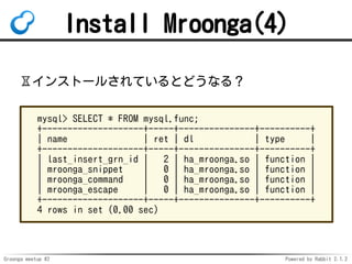 Groonga meetup #2 Powered by Rabbit 2.1.2
Install Mroonga(4)
?󥹥ȩ`뤵ƤȤɤʤ룿
mysql> SELECT * FROM mysql.func;
+--------------------+-----+---------------+----------+
| name | ret | dl | type |
+--------------------+-----+---------------+----------+
| last_insert_grn_id | 2 | ha_mroonga.so | function |
| mroonga_snippet | 0 | ha_mroonga.so | function |
| mroonga_command | 0 | ha_mroonga.so | function |
| mroonga_escape | 0 | ha_mroonga.so | function |
+--------------------+-----+---------------+----------+
4 rows in set (0.00 sec)
 