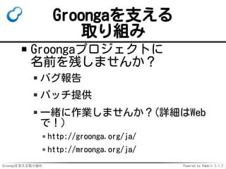 Groongaを支える
取り組み
Groongaプロジェクトに
名前を残しませんか？
バグ報告
パッチ提供
一緒に作業しませんか？(詳細はWeb
で！)
http://groonga.org/ja/
http://mroonga.org/ja/
Groongaを支える取り組み

Powered by Rabbit 2.1.2

 
