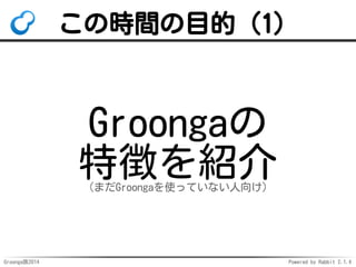 この時間の目的（1） 
Groongaの 
特徴を紹介 
（まだGroongaを使っていない人向け） 
Groonga族2014 Powered by Rabbit 2.1.4 
 