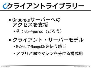 クライアントライブラリー 
Groongaサーバーへの 
アクセスを支援 
例：Go→goroo（ごろう） 
クライアント・サーバーモデル 
MySQLやMongoDBを使う感じ 
アプリとDBでマシンを分ける構成用 
Groonga族2014...