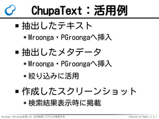 Mroonga・PGroongaを使った 全文検索システムの実装方法 Powered by Rabbit 2.2.1
ChupaText：活用例
抽出したテキスト
Mroonga・PGroongaへ挿入
抽出したメタデータ
Mroonga・PGroongaへ挿入
絞り込みに活用
作成したスクリーンショット
検索結果表示時に掲載
 
