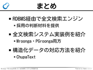 Mroonga・PGroongaを使った 全文検索システムの実装方法 Powered by Rabbit 2.2.1
まとめ
RDBMS経由で全文検索エンジン
採用の判断材料を提供
全文検索システム実装例を紹介
Mroonga・PGroonga両方
構造化データの対応方法を紹介
ChupaText
 