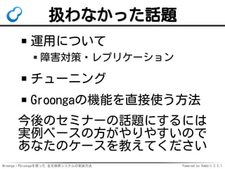 Mroonga・PGroongaを使った 全文検索システムの実装方法 Powered by Rabbit 2.2.1
扱わなかった話題
運用について
障害対策・レプリケーション
チューニング
Groongaの機能を直接使う方法
今後のセミナーの話題にするには
実例ベースの方がやりやすいので
あなたのケースを教えてください
 