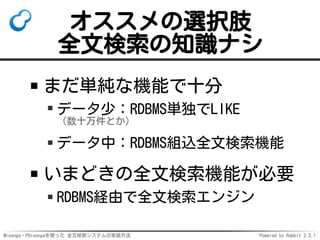 Mroonga・PGroongaを使った 全文検索システムの実装方法 Powered by Rabbit 2.2.1
オススメの選択肢
全文検索の知識ナシ
まだ単純な機能で十分
データ少：RDBMS単独でLIKE
（数十万件とか）
データ中：RDBMS組込全文検索機能
いまどきの全文検索機能が必要
RDBMS経由で全文検索エンジン
 
