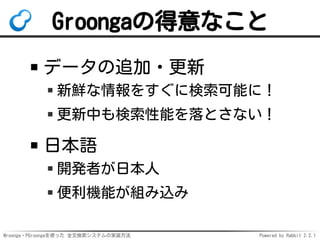 Mroonga・PGroongaを使った 全文検索システムの実装方法 Powered by Rabbit 2.2.1
Groongaの得意なこと
データの追加・更新
新鮮な情報をすぐに検索可能に！
更新中も検索性能を落とさない！
日本語
開発者が日本人
便利機能が組み込み
 