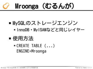 Mroonga・PGroongaを使った 全文検索システムの実装方法 Powered by Rabbit 2.2.1
Mroonga（むるんが）
MySQLのストレージエンジン
InnoDB・MyISAMなどと同じレイヤー
使用方法
CREATE TABLE (...)
ENGINE=Mroonga
 