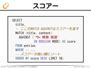 Mroonga・PGroongaを使った 全文検索システムの実装方法 Powered by Rabbit 2.2.1
スコアー
SELECT
title,
-- ここのMATCH AGAINSTはスコアーを返す
MATCH (title, content)
AGAINST ('*D+ 検索 高速'
IN BOOLEAN MODE) AS score
FROM entries
WHERE -- ...
-- スコアーが高い順にソート
ORDER BY score DESC LIMIT 10;
 