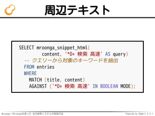 Mroonga・PGroongaを使った 全文検索システムの実装方法 Powered by Rabbit 2.2.1
周辺テキスト
SELECT mroonga_snippet_html(
content, '*D+ 検索 高速' AS query)
-- クエリーから対象のキーワードを抽出
FROM entries
WHERE
MATCH (title, content)
AGAINST ('*D+ 検索 高速' IN BOOLEAN MODE);
 