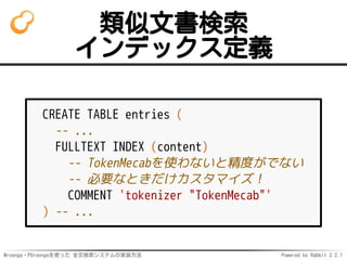 Mroonga・PGroongaを使った 全文検索システムの実装方法 Powered by Rabbit 2.2.1
類似文書検索
インデックス定義
CREATE TABLE entries (
-- ...
FULLTEXT INDEX (content)
-- TokenMecabを使わないと精度がでない
-- 必要なときだけカスタマイズ！
COMMENT 'tokenizer "TokenMecab"'
) -- ...
 