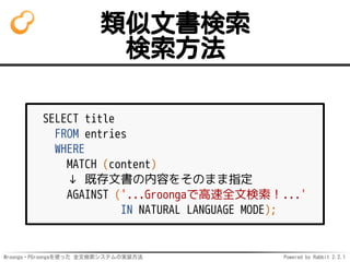 Mroonga・PGroongaを使った 全文検索システムの実装方法 Powered by Rabbit 2.2.1
類似文書検索
検索方法
SELECT title
FROM entries
WHERE
MATCH (content)
↓ 既存文書の内容をそのまま指定
AGAINST ('...Groongaで高速全文検索！...'
IN NATURAL LANGUAGE MODE);
 