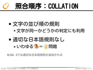 Mroonga・PGroongaを使った 全文検索システムの実装方法 Powered by Rabbit 2.2.1
照合順序：COLLATION
文字の並び順の規則
文字が同一かどうかの判定にも利用
適切な日本語規則なし
いわゆる ＝ 問題
MySQL 8では適切な日本語規則が追加される
 