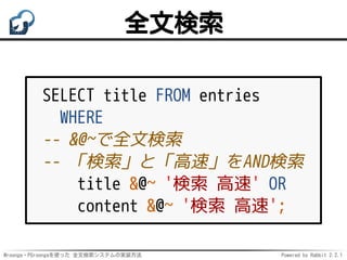 Mroonga・PGroongaを使った 全文検索システムの実装方法 Powered by Rabbit 2.2.1
全文検索
SELECT title FROM entries
WHERE
-- &@~で全文検索
-- 「検索」と「高速」をAND検索
title &@~ '検索 高速' OR
content &@~ '検索 高速';
 