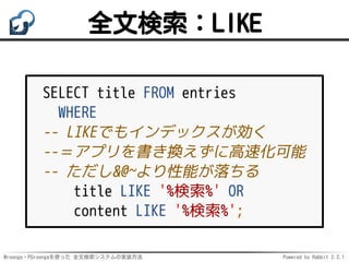 Mroonga・PGroongaを使った 全文検索システムの実装方法 Powered by Rabbit 2.2.1
全文検索：LIKE
SELECT title FROM entries
WHERE
-- LIKEでもインデックスが効く
--＝アプリを書き換えずに高速化可能
-- ただし&@~より性能が落ちる
title LIKE '%検索%' OR
content LIKE '%検索%';
 
