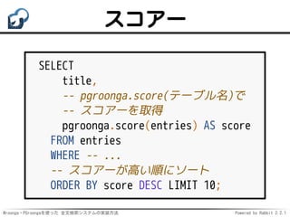 Mroonga・PGroongaを使った 全文検索システムの実装方法 Powered by Rabbit 2.2.1
スコアー
SELECT
title,
-- pgroonga.score(テーブル名)で
-- スコアーを取得
pgroonga.score(entries) AS score
FROM entries
WHERE -- ...
-- スコアーが高い順にソート
ORDER BY score DESC LIMIT 10;
 