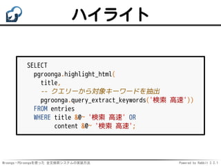 Mroonga・PGroongaを使った 全文検索システムの実装方法 Powered by Rabbit 2.2.1
ハイライト
SELECT
pgroonga.highlight_html(
title,
-- クエリーから対象キーワードを抽出
pgroonga.query_extract_keywords('検索 高速'))
FROM entries
WHERE title &@~ '検索 高速' OR
content &@~ '検索 高速';
 